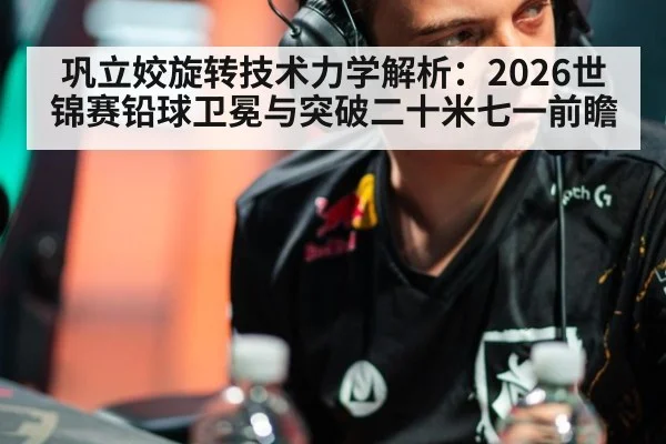 巩立姣旋转技术力学解析：2026世锦赛铅球卫冕与突破二十米七一前瞻 | jiuyou game