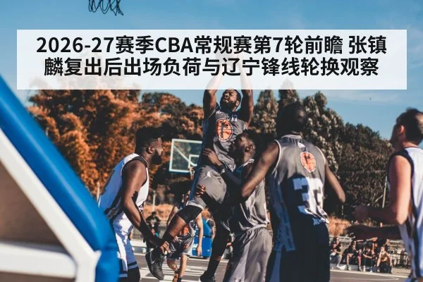2026-27赛季CBA常规赛第7轮前瞻 张镇麟复出后出场负荷与辽宁锋线轮换观察